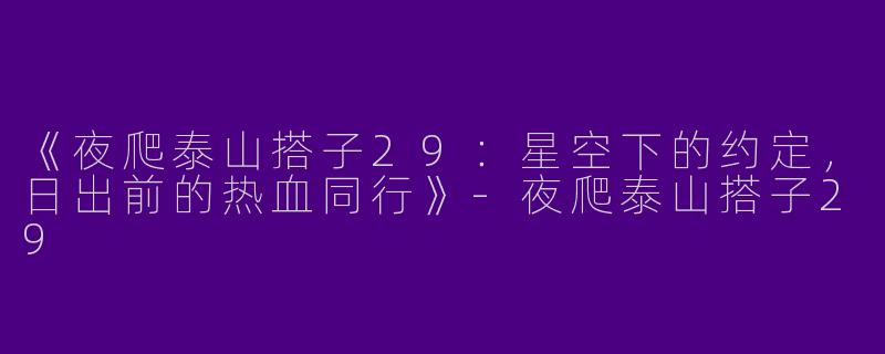 《夜爬泰山搭子29：星空下的约定，日出前的热血同行》-夜爬泰山搭子29