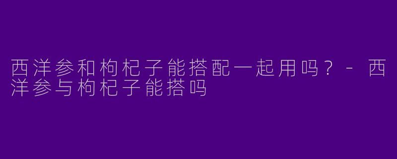 西洋参和枸杞子能搭配一起用吗？