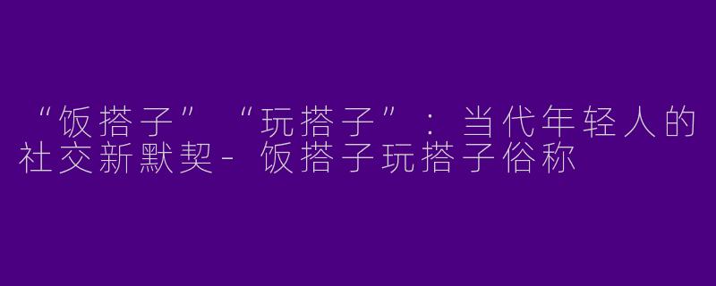 “饭搭子”“玩搭子”：当代年轻人的社交新默契-饭搭子玩搭子俗称