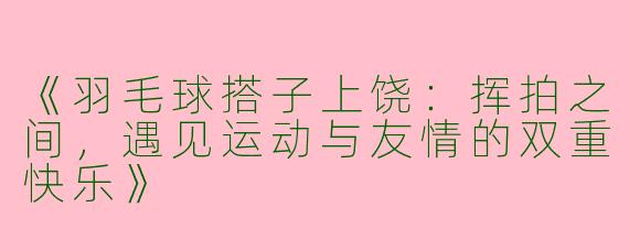 《羽毛球搭子上饶：挥拍之间，遇见运动与友情的双重快乐》
