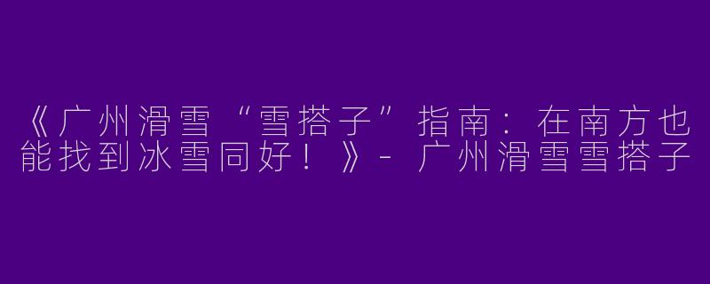 《广州滑雪“雪搭子”指南：在南方也能找到冰雪同好！》
