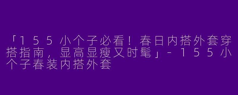 「155小个子必看！春日内搭外套穿搭指南，显高显瘦又时髦」-155小个子春装内搭外套