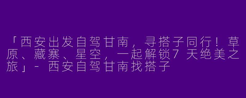 「西安出发自驾甘南，寻搭子同行！草原、藏寨、星空，一起解锁7天绝美之旅」-西安自驾甘南找搭子