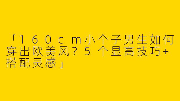 「160cm小个子男生如何穿出欧美风？5个显高技巧+搭配灵感」