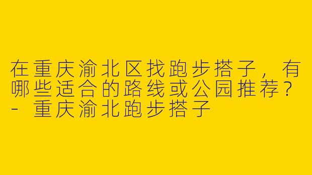 在重庆渝北区找跑步搭子，有哪些适合的路线或公园推荐？
