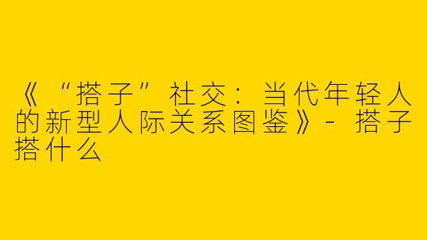 《“搭子”社交：当代年轻人的新型人际关系图鉴》-搭子搭什么