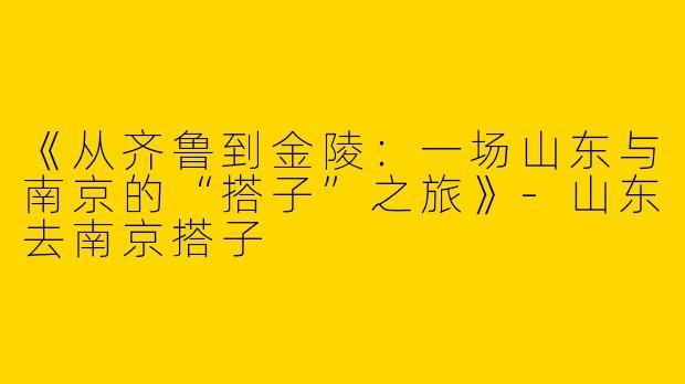 《从齐鲁到金陵：一场山东与南京的“搭子”之旅》-山东去南京搭子