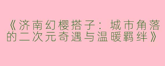 《济南幻樱搭子：城市角落的二次元奇遇与温暖羁绊》