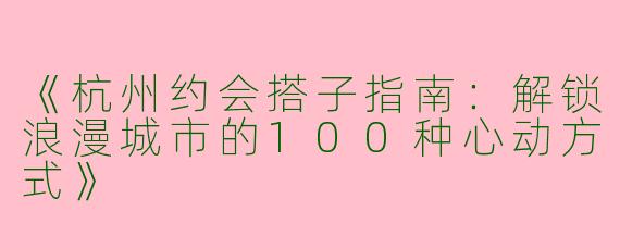 《杭州约会搭子指南：解锁浪漫城市的100种心动方式》