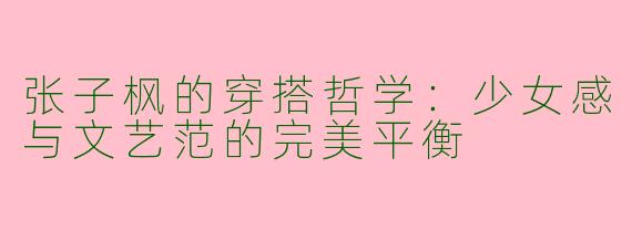 张子枫的穿搭哲学：少女感与文艺范的完美平衡