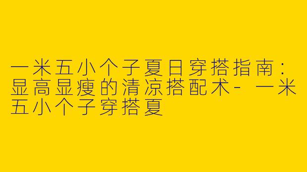 一米五小个子夏日穿搭指南：显高显瘦的清凉搭配术-一米五小个子穿搭夏