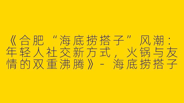 《合肥“海底捞搭子”风潮：年轻人社交新方式，火锅与友情的双重沸腾》-海底捞搭子合肥