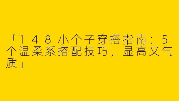 「148小个子穿搭指南：5个温柔系搭配技巧，显高又气质」