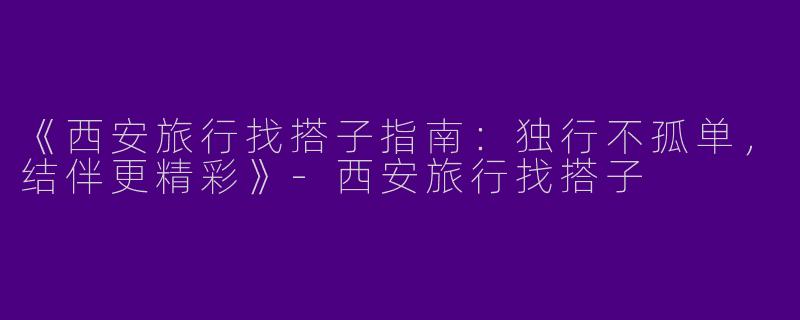 《西安旅行找搭子指南：独行不孤单，结伴更精彩》-西安旅行找搭子