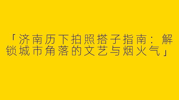 「济南历下拍照搭子指南：解锁城市角落的文艺与烟火气」