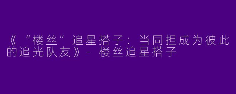 《“楼丝”追星搭子：当同担成为彼此的追光队友》-楼丝追星搭子