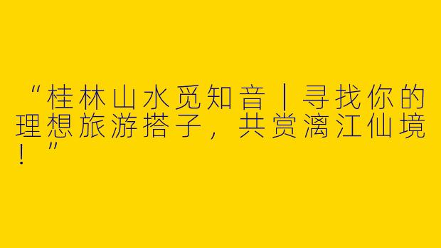 “桂林山水觅知音｜寻找你的理想旅游搭子，共赏漓江仙境！”