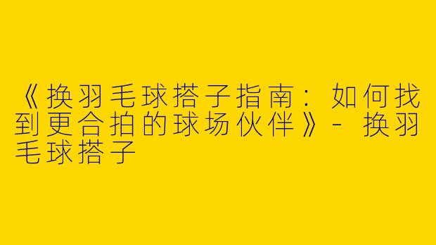 《换羽毛球搭子指南：如何找到更合拍的球场伙伴》-换羽毛球搭子