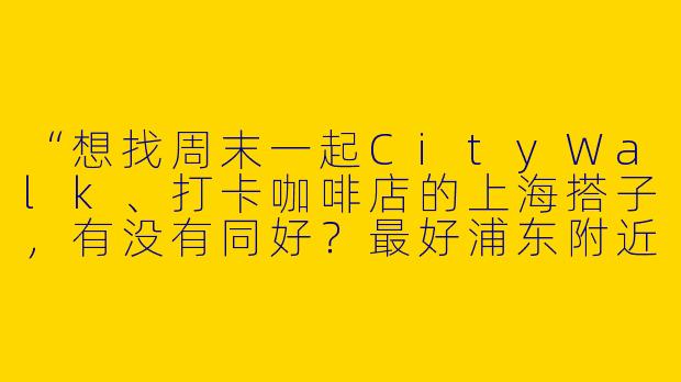 “想找周末一起CityWalk、打卡咖啡店的上海搭子，有没有同好？最好浦东附近，能接受拍照手残党哈哈～”
