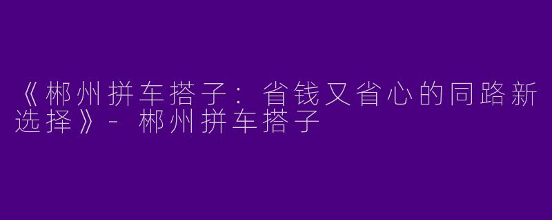《郴州拼车搭子：省钱又省心的同路新选择》