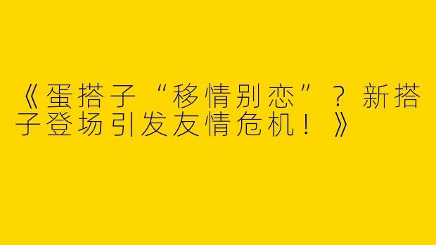 《蛋搭子“移情别恋”？新搭子登场引发友情危机！》