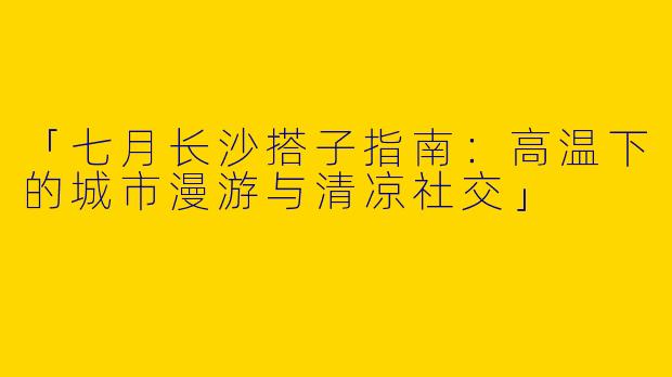 「七月长沙搭子指南：高温下的城市漫游与清凉社交」