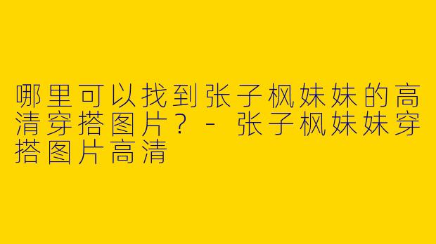 哪里可以找到张子枫妹妹的高清穿搭图片？
