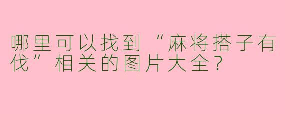 哪里可以找到“麻将搭子有伐”相关的图片大全？
