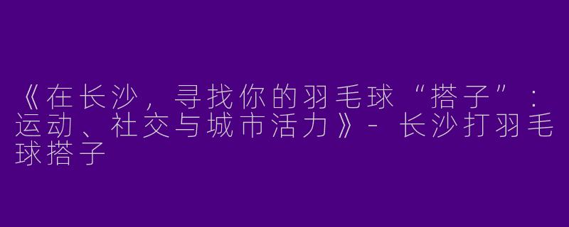 《在长沙，寻找你的羽毛球“搭子”：运动、社交与城市活力》-长沙打羽毛球搭子