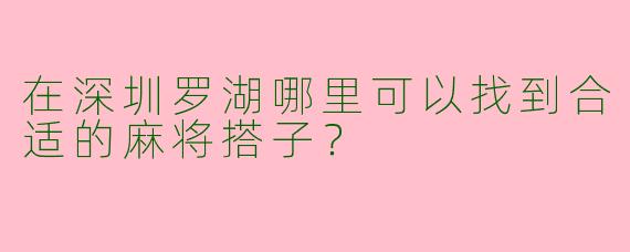 在深圳罗湖哪里可以找到合适的麻将搭子？