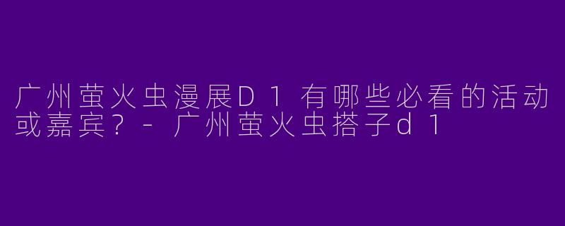 广州萤火虫漫展D1有哪些必看的活动或嘉宾？-广州萤火虫搭子d1