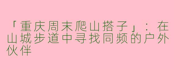 「重庆周末爬山搭子」：在山城步道中寻找同频的户外伙伴
