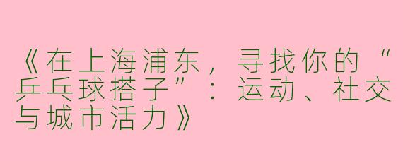 《在上海浦东，寻找你的“乒乓球搭子”：运动、社交与城市活力》