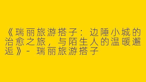 《瑞丽旅游搭子：边陲小城的治愈之旅，与陌生人的温暖邂逅》-瑞丽旅游搭子