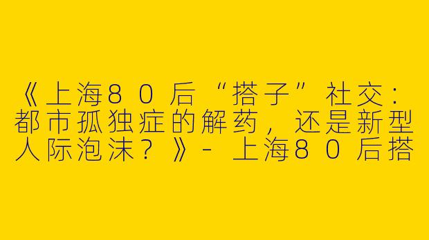《上海80后“搭子”社交：都市孤独症的解药，还是新型人际泡沫？》