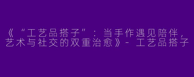《“工艺品搭子”：当手作遇见陪伴，艺术与社交的双重治愈》