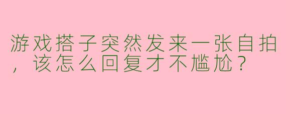 游戏搭子突然发来一张自拍，该怎么回复才不尴尬？