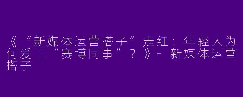 《“新媒体运营搭子”走红：年轻人为何爱上“赛博同事”？》-新媒体运营搭子