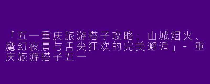 「五一重庆旅游搭子攻略：山城烟火、魔幻夜景与舌尖狂欢的完美邂逅」-重庆旅游搭子五一
