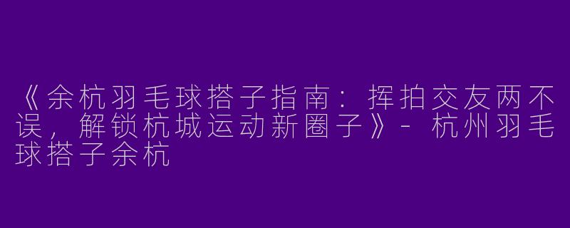《余杭羽毛球搭子指南：挥拍交友两不误，解锁杭城运动新圈子》