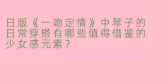 日版《一吻定情》中琴子的日常穿搭有哪些值得借鉴的少女感元素？