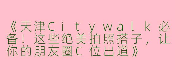 《天津Citywalk必备！这些绝美拍照搭子，让你的朋友圈C位出道》