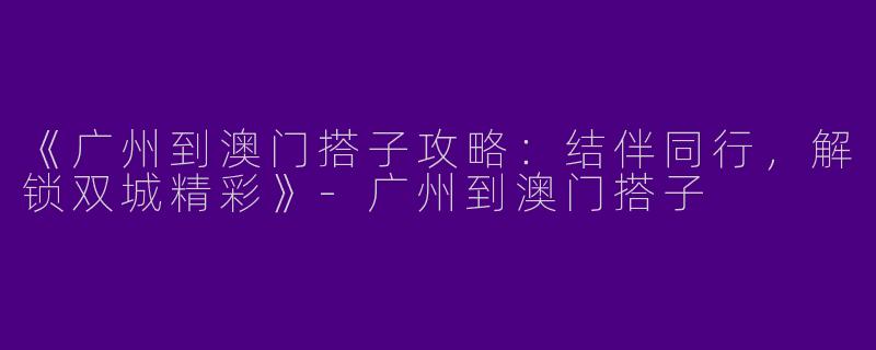 《广州到澳门搭子攻略：结伴同行，解锁双城精彩》-广州到澳门搭子