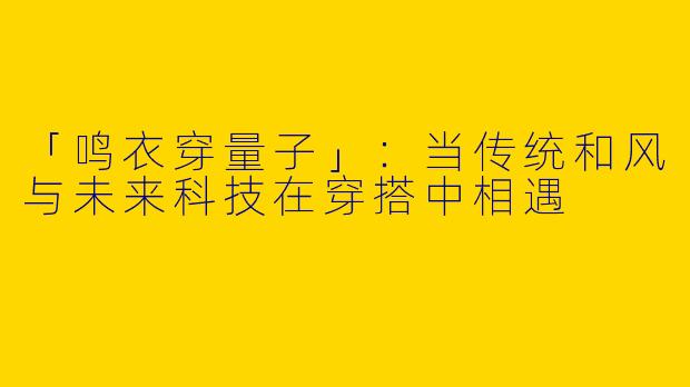 「鸣衣穿量子」：当传统和风与未来科技在穿搭中相遇