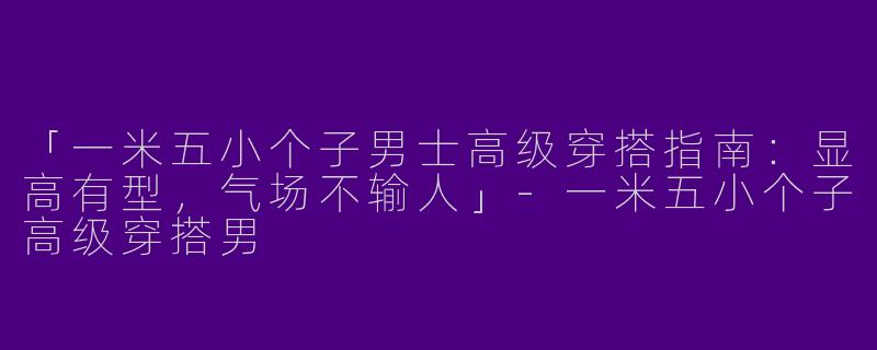 「一米五小个子男士高级穿搭指南：显高有型，气场不输人」