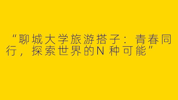 “聊城大学旅游搭子：青春同行，探索世界的N种可能”