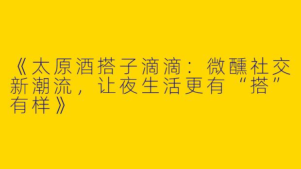 《太原酒搭子滴滴:微醺社交新潮流,让夜生活更有“搭”有样》
