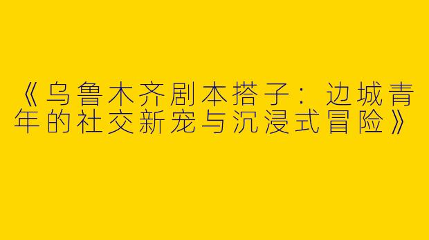 《乌鲁木齐剧本搭子：边城青年的社交新宠与沉浸式冒险》