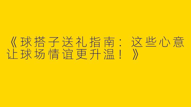 《球搭子送礼指南：这些心意让球场情谊更升温！》