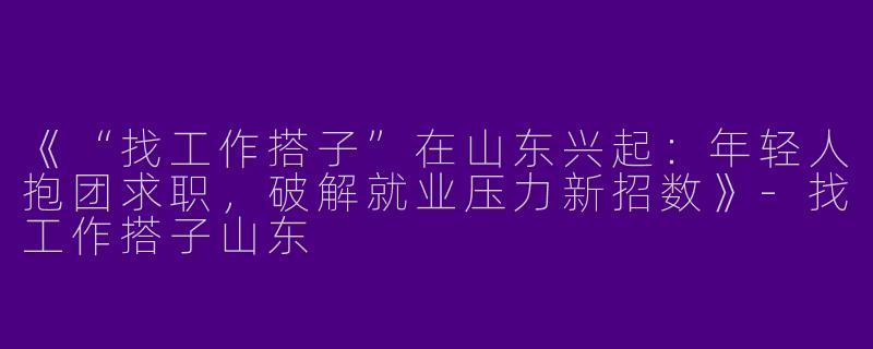 《“找工作搭子”在山东兴起：年轻人抱团求职，破解就业压力新招数》
